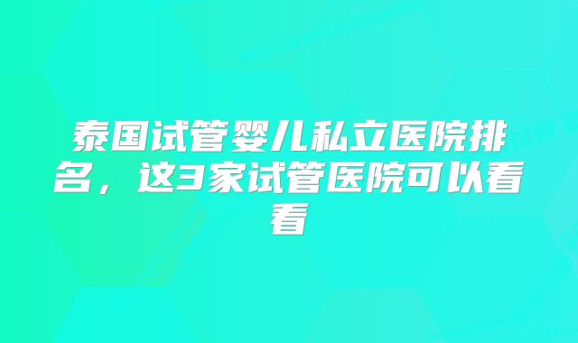 泰国试管婴儿私立医院排名，这3家试管医院可以看看