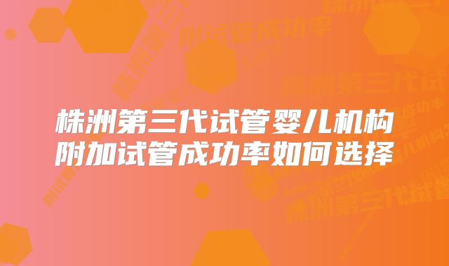 株洲第三代试管婴儿机构附加试管成功率如何选择