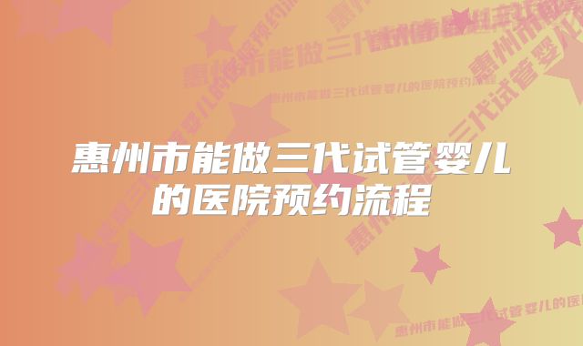 惠州市能做三代试管婴儿的医院预约流程