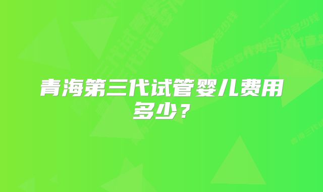 青海第三代试管婴儿费用多少？