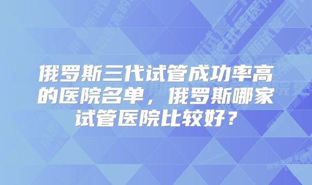 俄罗斯三代试管成功率高的医院名单，俄罗斯哪家试管医院比较好？