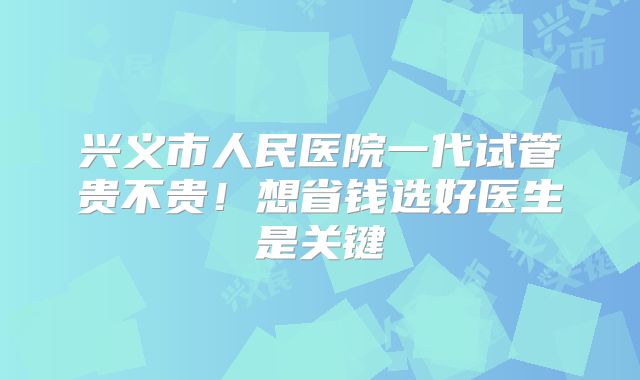 兴义市人民医院一代试管贵不贵！想省钱选好医生是关键