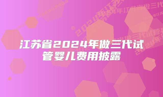 江苏省2024年做三代试管婴儿费用披露