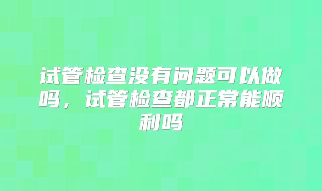 试管检查没有问题可以做吗，试管检查都正常能顺利吗