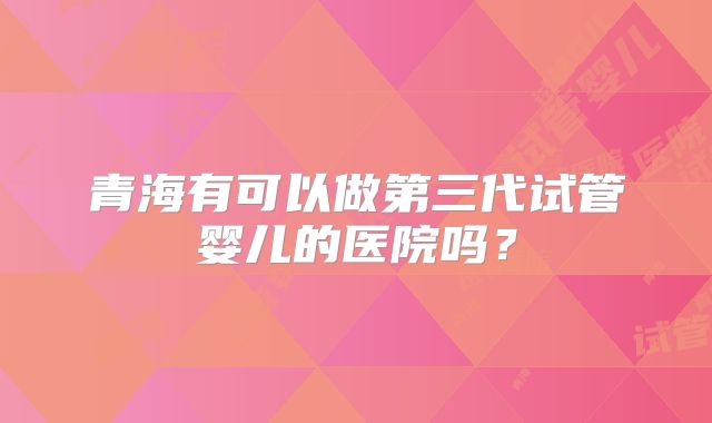 青海有可以做第三代试管婴儿的医院吗？