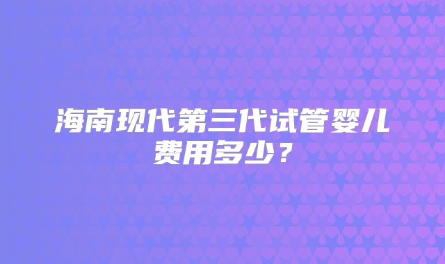 海南现代第三代试管婴儿费用多少？