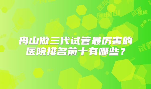 舟山做三代试管最厉害的医院排名前十有哪些？