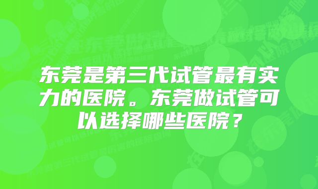 东莞是第三代试管最有实力的医院。东莞做试管可以选择哪些医院？