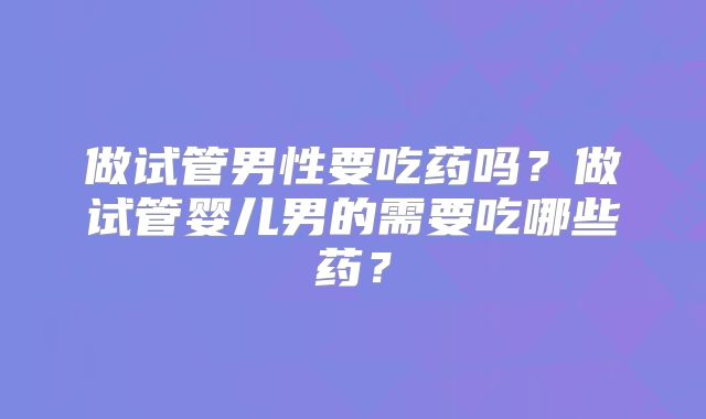 做试管男性要吃药吗？做试管婴儿男的需要吃哪些药？