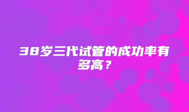 38岁三代试管的成功率有多高？