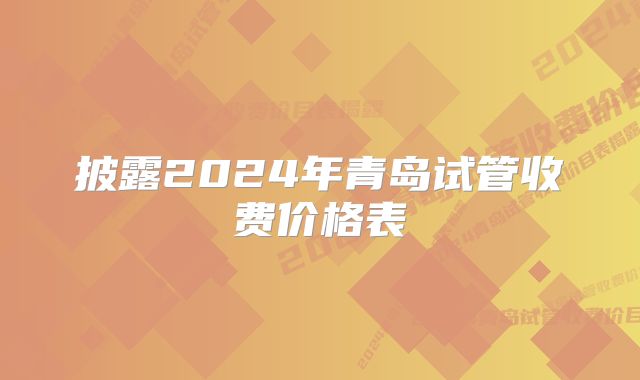 披露2024年青岛试管收费价格表