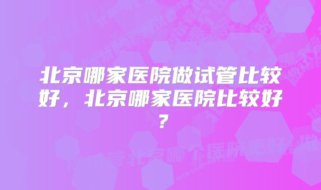 北京哪家医院做试管比较好，北京哪家医院比较好？