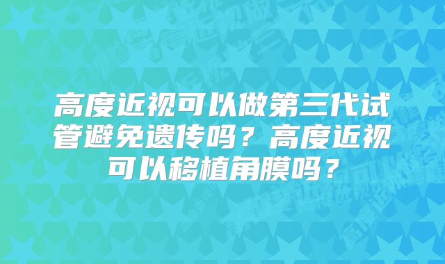 高度近视可以做第三代试管避免遗传吗？高度近视可以移植角膜吗？