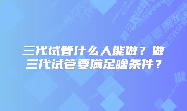 三代试管什么人能做？做三代试管要满足啥条件？