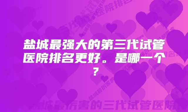 盐城最强大的第三代试管医院排名更好。是哪一个？