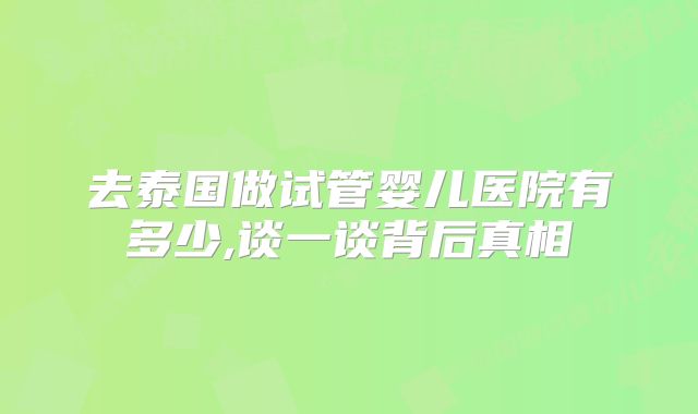 去泰国做试管婴儿医院有多少,谈一谈背后真相