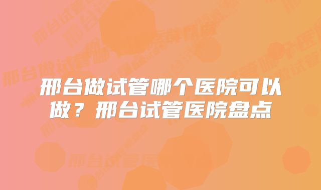 邢台做试管哪个医院可以做？邢台试管医院盘点