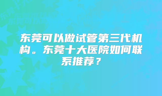 东莞可以做试管第三代机构。东莞十大医院如何联系推荐？