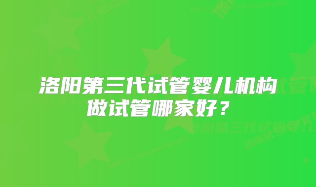 洛阳第三代试管婴儿机构做试管哪家好？