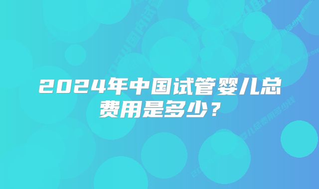 2024年中国试管婴儿总费用是多少？