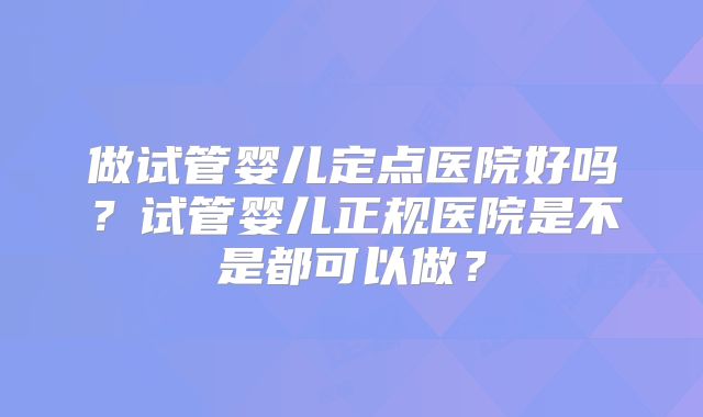 做试管婴儿定点医院好吗？试管婴儿正规医院是不是都可以做？