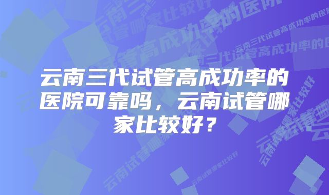 云南三代试管高成功率的医院可靠吗，云南试管哪家比较好？