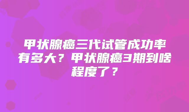 甲状腺癌三代试管成功率有多大？甲状腺癌3期到啥程度了？