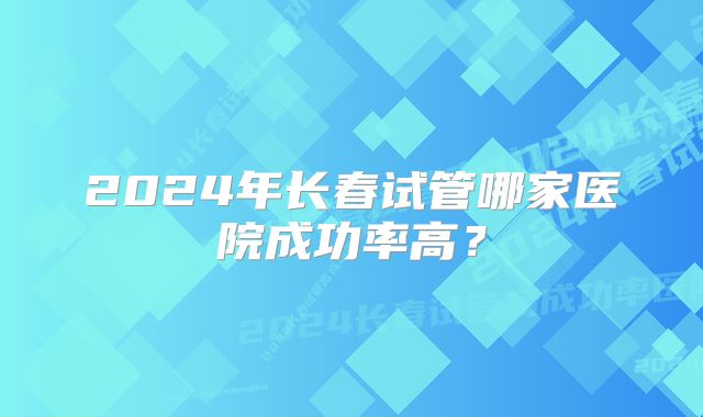 2024年长春试管哪家医院成功率高？