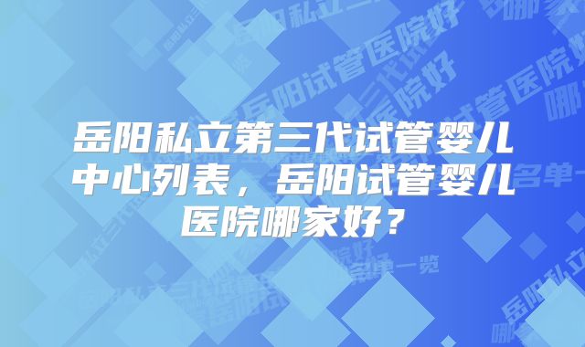 岳阳私立第三代试管婴儿中心列表，岳阳试管婴儿医院哪家好？