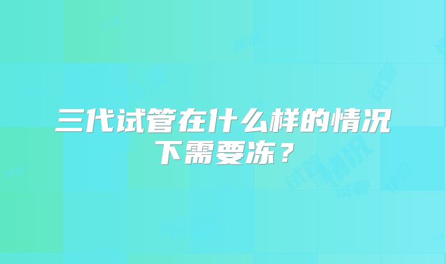 三代试管在什么样的情况下需要冻？