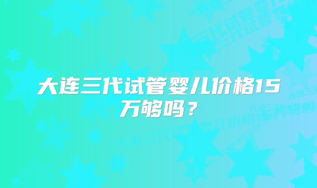 大连三代试管婴儿价格15万够吗？