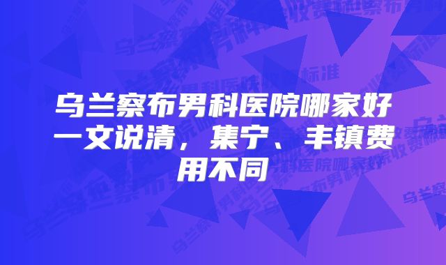 乌兰察布男科医院哪家好一文说清，集宁、丰镇费用不同