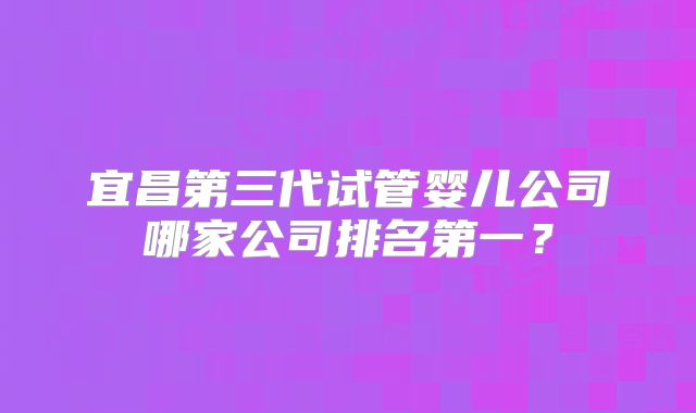 宜昌第三代试管婴儿公司哪家公司排名第一？