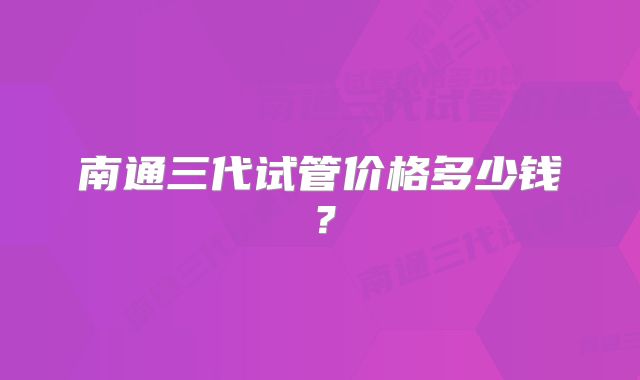 南通三代试管价格多少钱？