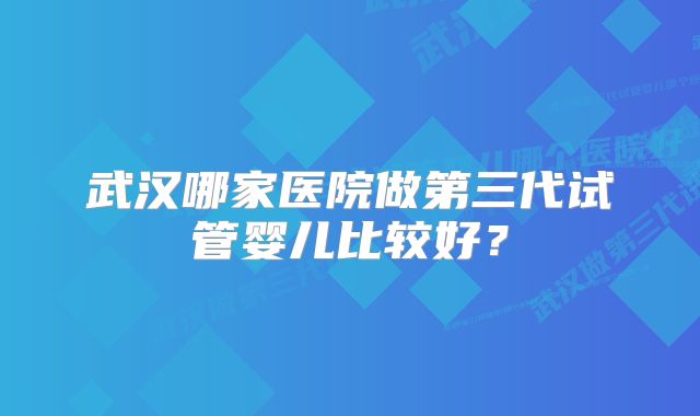 武汉哪家医院做第三代试管婴儿比较好？