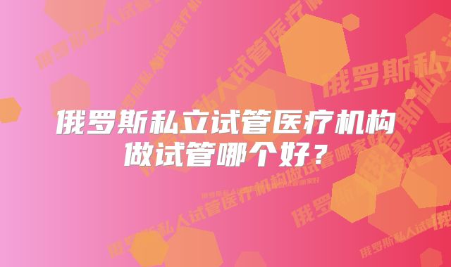 俄罗斯私立试管医疗机构做试管哪个好？