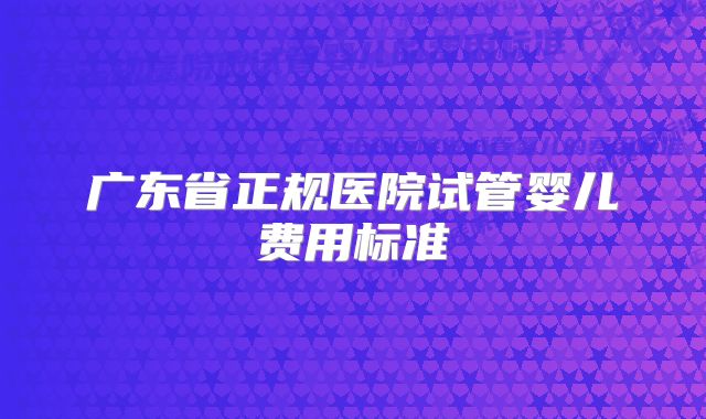 广东省正规医院试管婴儿费用标准