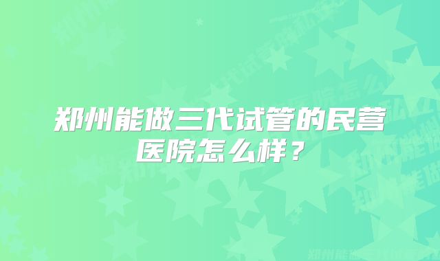 郑州能做三代试管的民营医院怎么样？