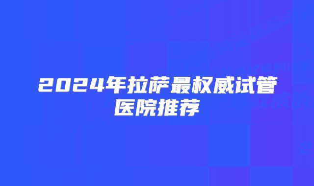 2024年拉萨最权威试管医院推荐