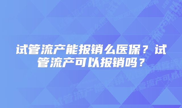 试管流产能报销么医保？试管流产可以报销吗？