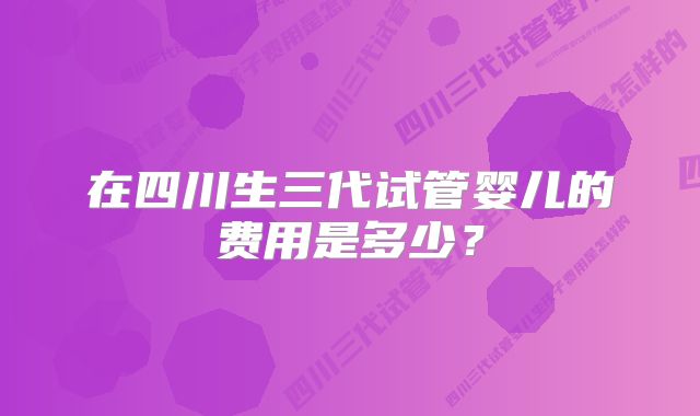 在四川生三代试管婴儿的费用是多少？