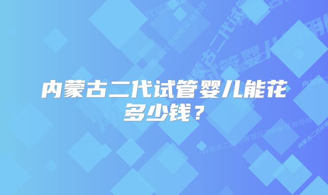 内蒙古二代试管婴儿能花多少钱？