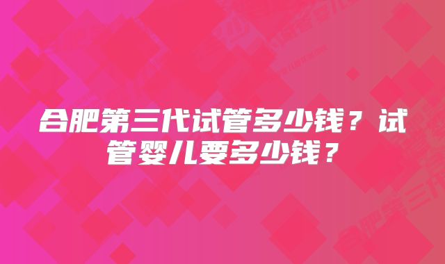 合肥第三代试管多少钱？试管婴儿要多少钱？