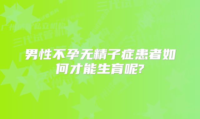 男性不孕无精子症患者如何才能生育呢?