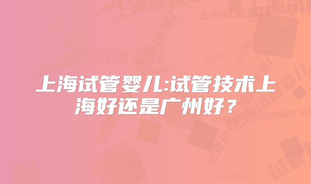 上海试管婴儿:试管技术上海好还是广州好？