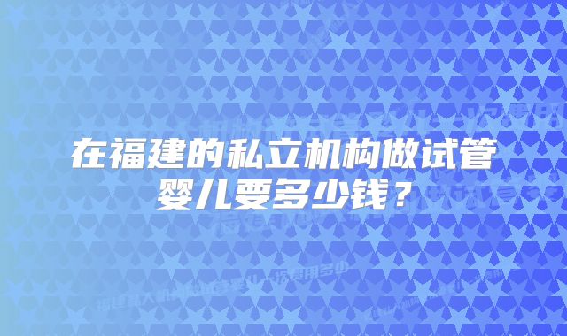 在福建的私立机构做试管婴儿要多少钱？