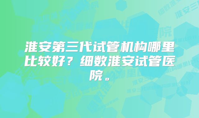 淮安第三代试管机构哪里比较好？细数淮安试管医院。