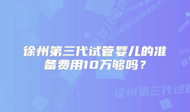 徐州第三代试管婴儿的准备费用10万够吗？