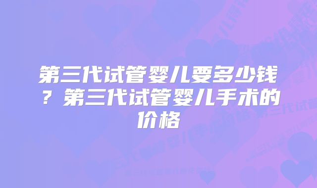 第三代试管婴儿要多少钱？第三代试管婴儿手术的价格