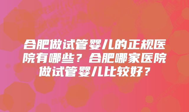 合肥做试管婴儿的正规医院有哪些？合肥哪家医院做试管婴儿比较好？